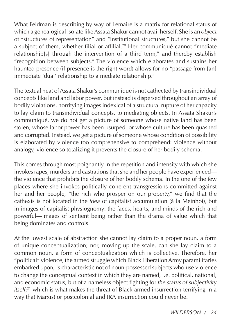 What Feldman is describing by way of Lemaire is a matrix for relational status of which a genealogical isolate like Assata Shakur cannot avail herself. She is an object of “structures of representation” and “institutional structures,” but she cannot be a subject of them, whether filial or affilial.*° Her communiqué cannot “mediate relationship(s] through the intervention of a third term,” and thereby establish “recognition between subjects.” The violence which elaborates and sustains her haunted presence (if presence is the right word) allows for no “passage from [an] immediate ‘dual’ relationship to a mediate relationship.”  The textual heat of Assata Shakur’’s communiqué is not cathected by transindividual concepts like land and labor power, but instead is dispersed throughout an array of bodily violations, horrifying images indexical of a structural rupture of her capacity to lay claim to transindividual concepts, to mediating objects. In Assata Shakur’s communiqué, we do not get a picture of someone whose native land has been stolen, whose labor power has been usurped, or whose culture has been quashed and corrupted. Instead, we get a picture of someone whose condition of possibility is elaborated by violence too comprehensive to comprehend: violence without analogy, violence so totalizing it prevents the closure of her bodily schema.  This comes through most poignantly in the repetition and intensity with which she invokes rapes, murders and castrations that she and her people have experienced— the violence that prohibits the closure of her bodily schema. In the one of the few places where she invokes politically coherent transgressions committed against her and her people, “the rich who prosper on our property,” we find that the cathexis is not located in the idea of capitalist accumulation (a la Meinhof), but in images of capitalist physiognomy: the faces, hearts, and minds of the rich and powerful—images of sentient being rather than the drama of value which that being dominates and controls.  At the lowest scale of abstraction she cannot lay claim to a proper noun, a form of unique conceptualization; nor, moving up the scale, can she lay claim to a common noun, a form of conceptualization which is collective. Therefore, her “political” violence, the armed struggle which Black Liberation Army paramilitaries embarked upon, is characteristic not of noun-possessed subjects who use violence to change the conceptual context in which they are named, i.e. political, national, and economic status, but of a nameless object fighting for the status of subjectivity itself;*" which is what makes the threat of Black armed insurrection terrifying in a way that Marxist or postcolonial and IRA insurrection could never be.  WILDERSON / 24 